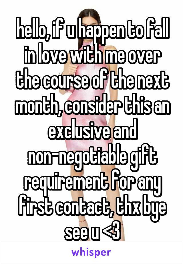 hello, if u happen to fall in love with me over the course of the next month, consider this an exclusive and non-negotiable gift requirement for any first contact, thx bye see u <3