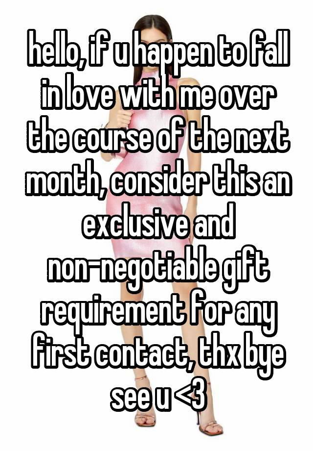 hello, if u happen to fall in love with me over the course of the next month, consider this an exclusive and non-negotiable gift requirement for any first contact, thx bye see u <3