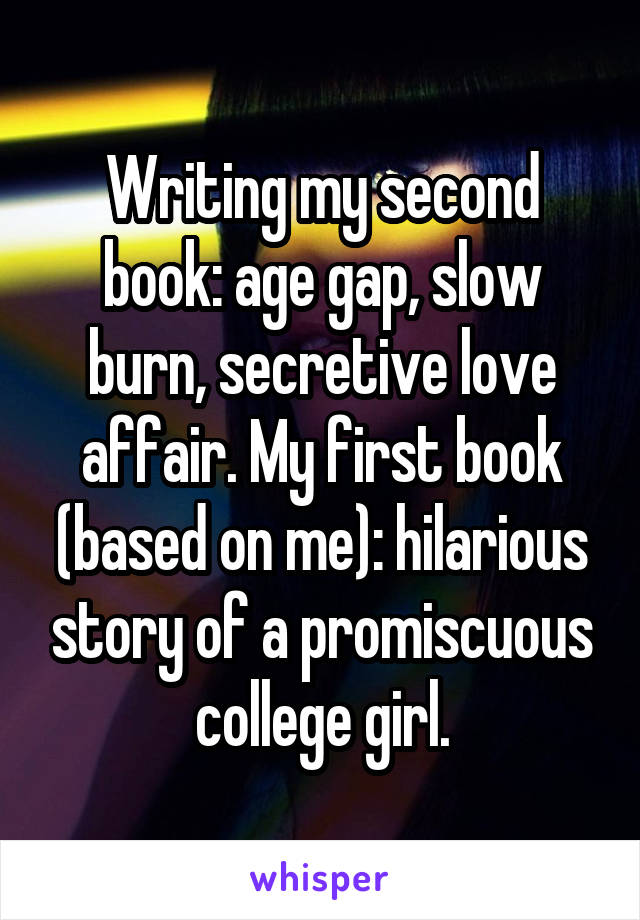 Writing my second book: age gap, slow burn, secretive love affair. My first book (based on me): hilarious story of a promiscuous college girl.