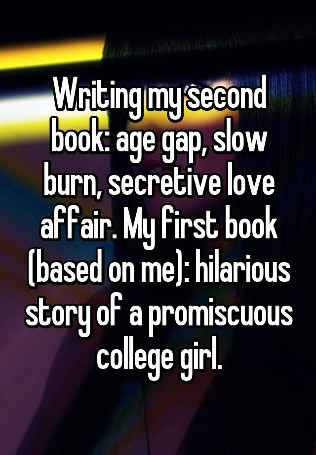 Writing my second book: age gap, slow burn, secretive love affair. My first book (based on me): hilarious story of a promiscuous college girl.