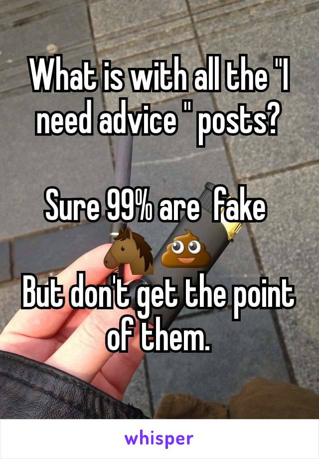 What is with all the "I need advice " posts?

Sure 99% are  fake 
🐴 💩 
But don't get the point of them.