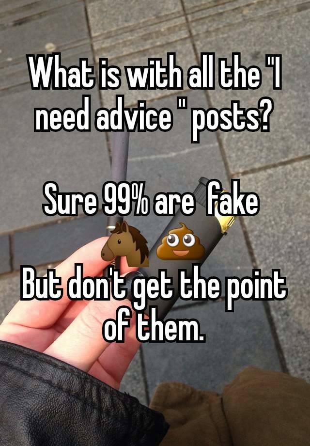 What is with all the "I need advice " posts?

Sure 99% are  fake 
🐴 💩 
But don't get the point of them.