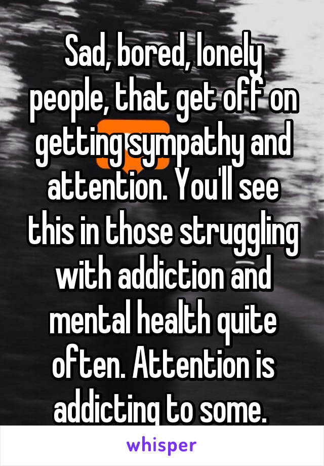 Sad, bored, lonely people, that get off on getting sympathy and attention. You'll see this in those struggling with addiction and mental health quite often. Attention is addicting to some. 