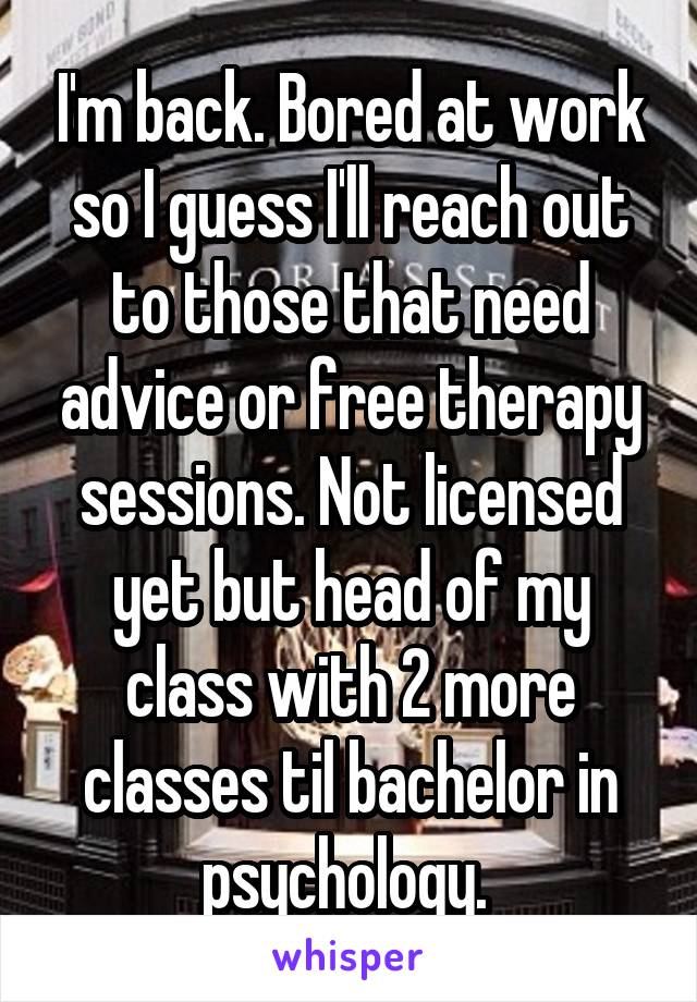 I'm back. Bored at work so I guess I'll reach out to those that need advice or free therapy sessions. Not licensed yet but head of my class with 2 more classes til bachelor in psychology. 