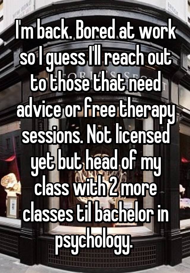 I'm back. Bored at work so I guess I'll reach out to those that need advice or free therapy sessions. Not licensed yet but head of my class with 2 more classes til bachelor in psychology. 