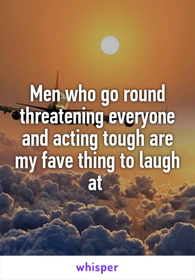 Men who go round threatening everyone and acting tough are my fave thing to laugh at 