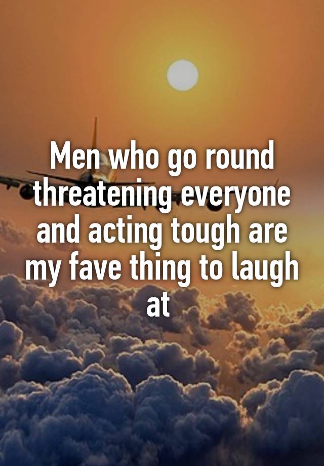 Men who go round threatening everyone and acting tough are my fave thing to laugh at 