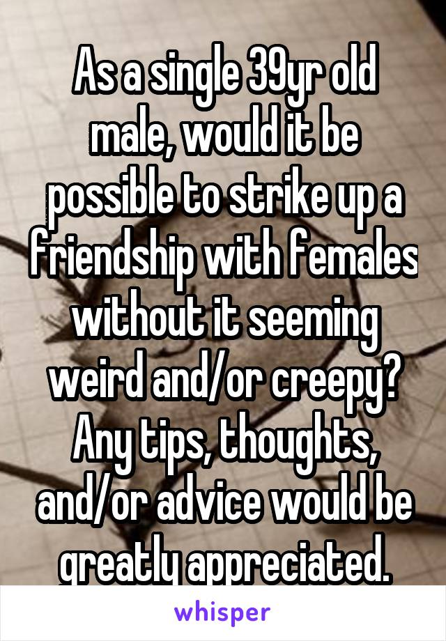 As a single 39yr old male, would it be possible to strike up a friendship with females without it seeming weird and/or creepy? Any tips, thoughts, and/or advice would be greatly appreciated.