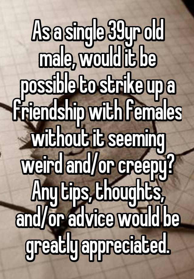 As a single 39yr old male, would it be possible to strike up a friendship with females without it seeming weird and/or creepy? Any tips, thoughts, and/or advice would be greatly appreciated.