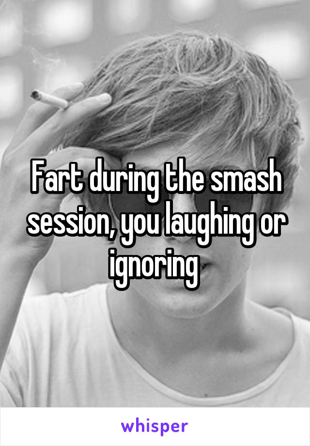 Fart during the smash session, you laughing or ignoring 