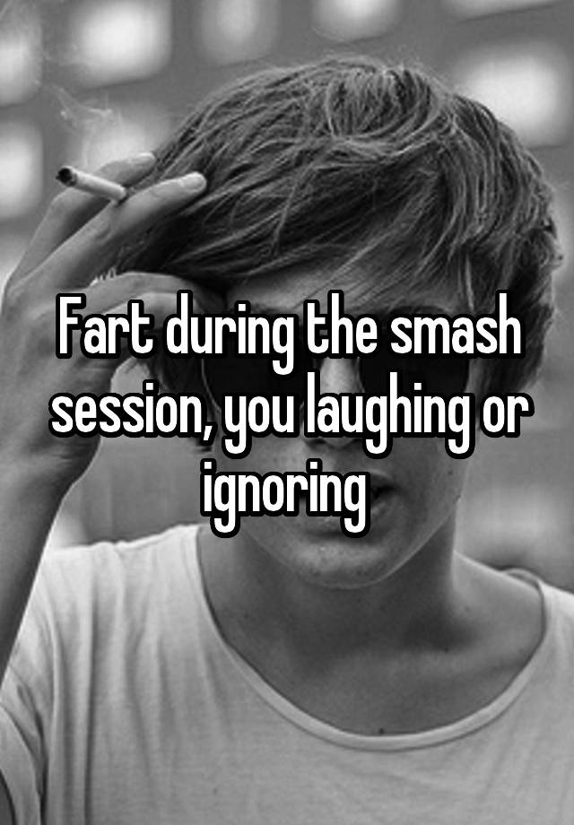 Fart during the smash session, you laughing or ignoring 