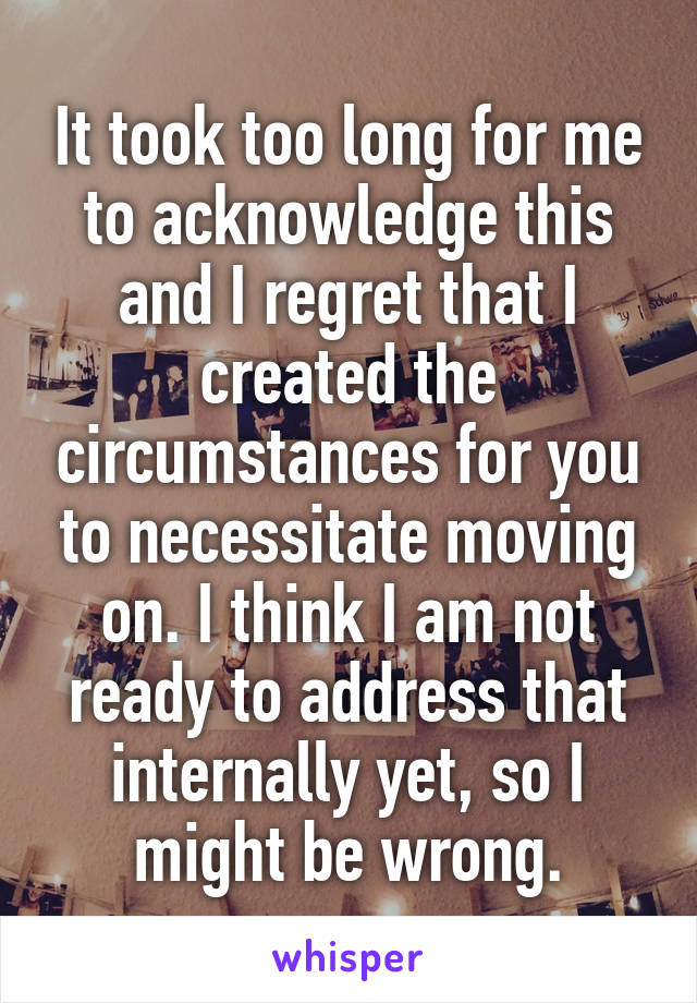 It took too long for me to acknowledge this and I regret that I created the circumstances for you to necessitate moving on. I think I am not ready to address that internally yet, so I might be wrong.