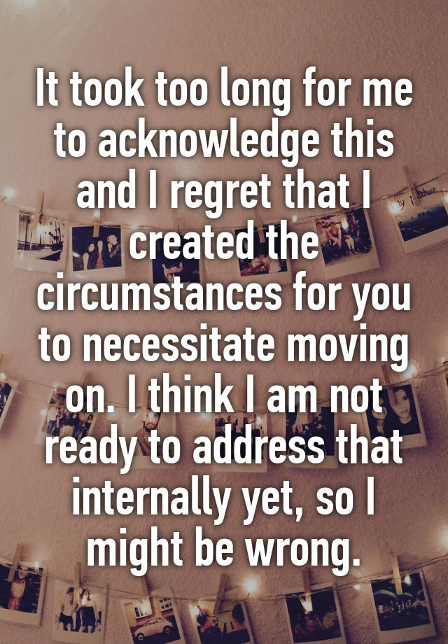 It took too long for me to acknowledge this and I regret that I created the circumstances for you to necessitate moving on. I think I am not ready to address that internally yet, so I might be wrong.