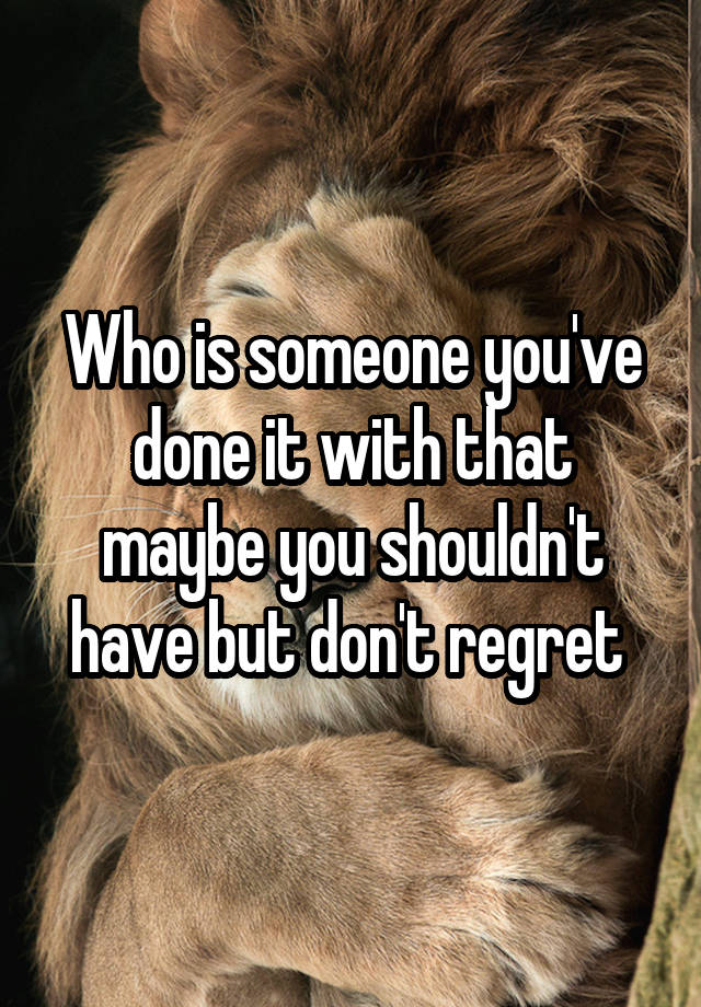 Who is someone you've done it with that maybe you shouldn't have but don't regret 