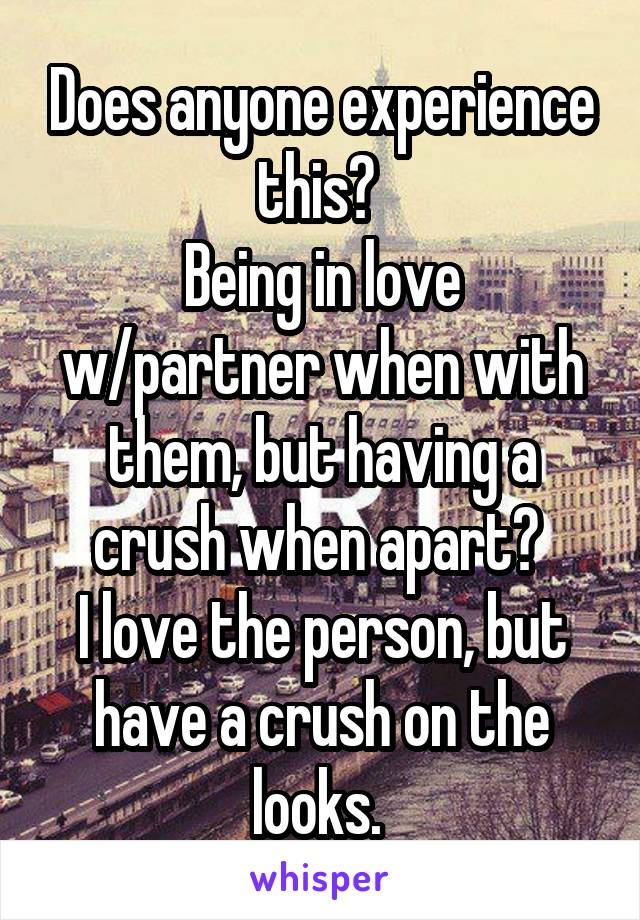 Does anyone experience this? 
Being in love w/partner when with them, but having a crush when apart? 
I love the person, but have a crush on the looks. 