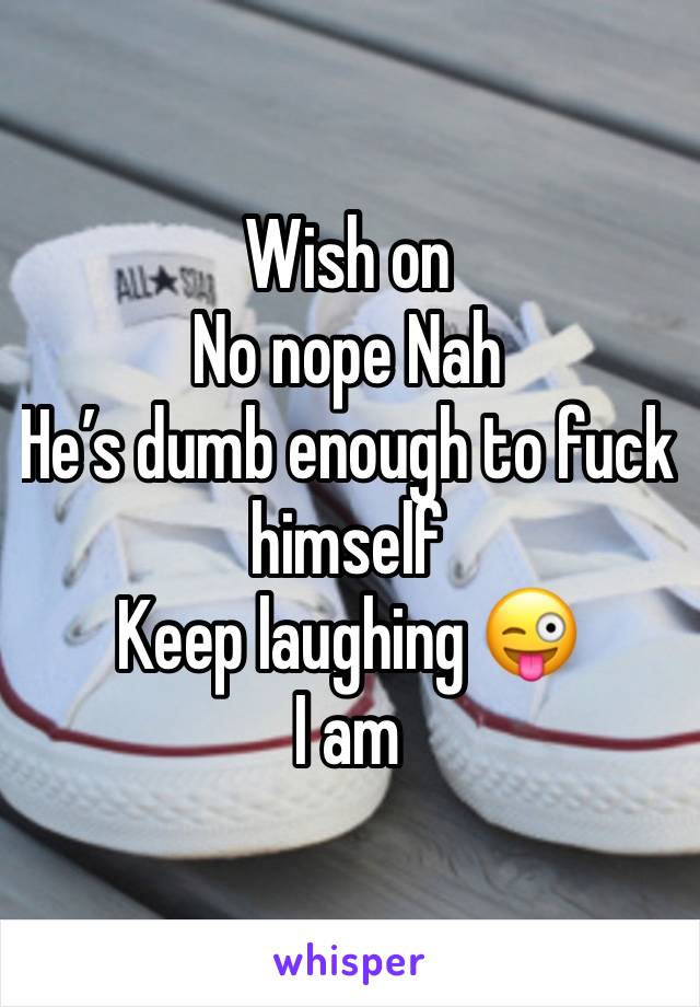 Wish on 
No nope Nah 
He’s dumb enough to fuck himself 
Keep laughing 😜 
I am 