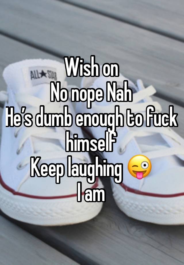 Wish on 
No nope Nah 
He’s dumb enough to fuck himself 
Keep laughing 😜 
I am 