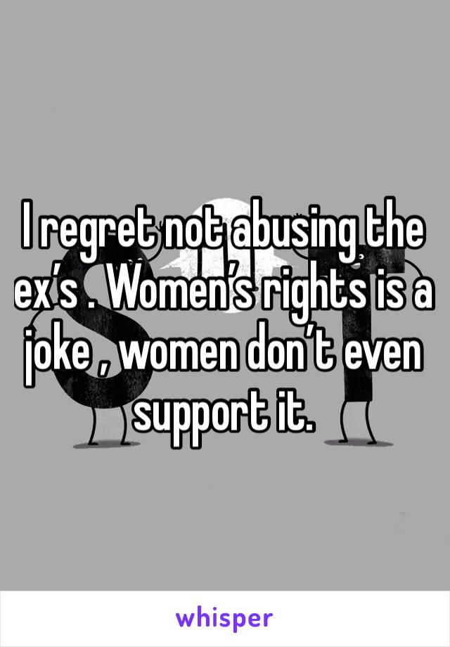 I regret not abusing the ex’s . Women’s rights is a joke , women don’t even support it. 