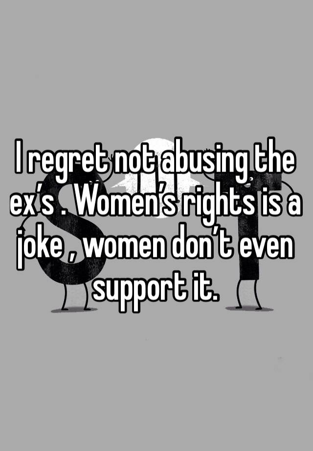 I regret not abusing the ex’s . Women’s rights is a joke , women don’t even support it. 