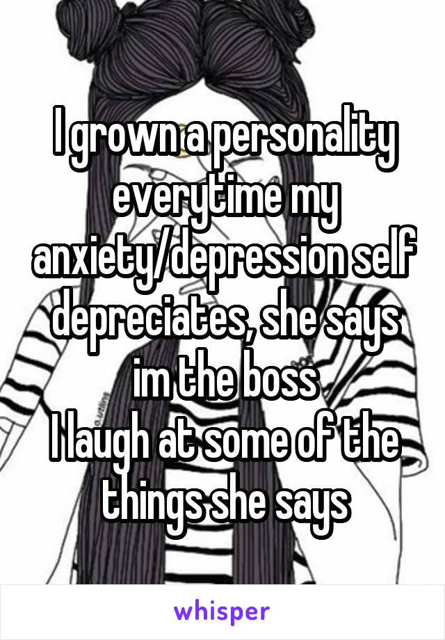 I grown a personality everytime my anxiety/depression self depreciates, she says im the boss
I laugh at some of the things she says