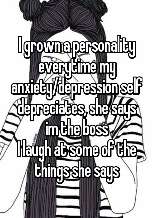 I grown a personality everytime my anxiety/depression self depreciates, she says im the boss
I laugh at some of the things she says