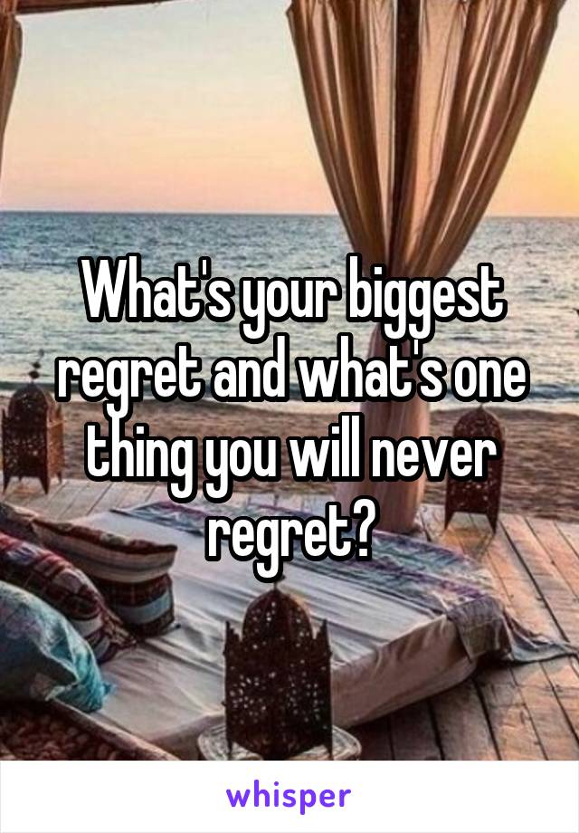 What's your biggest regret and what's one thing you will never regret?