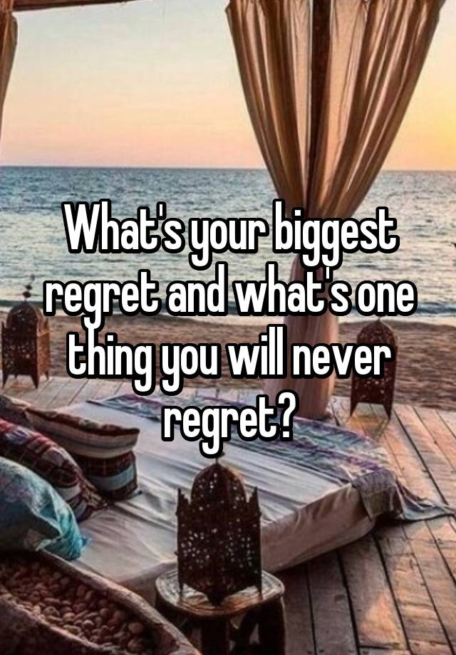 What's your biggest regret and what's one thing you will never regret?