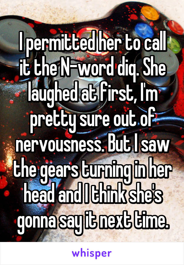 I permitted her to call it the N-word diq. She laughed at first, I'm pretty sure out of nervousness. But I saw the gears turning in her head and I think she's gonna say it next time.