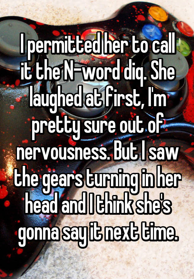 I permitted her to call it the N-word diq. She laughed at first, I'm pretty sure out of nervousness. But I saw the gears turning in her head and I think she's gonna say it next time.