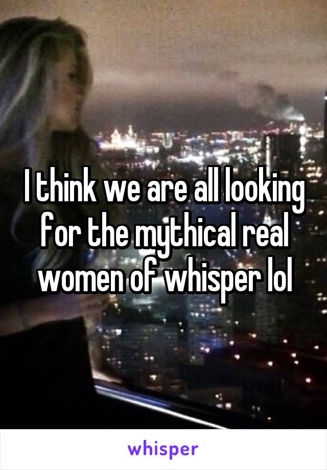 I think we are all looking for the mythical real women of whisper lol