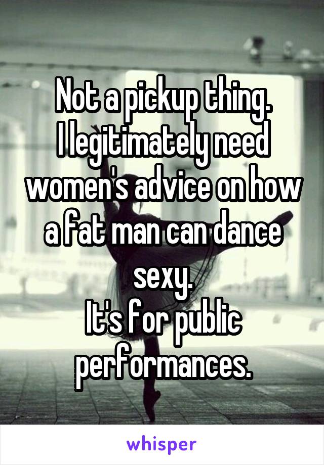 Not a pickup thing.
I legitimately need women's advice on how a fat man can dance sexy.
It's for public performances.