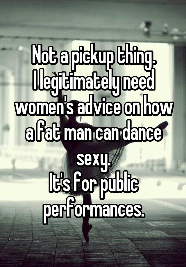 Not a pickup thing.
I legitimately need women's advice on how a fat man can dance sexy.
It's for public performances.