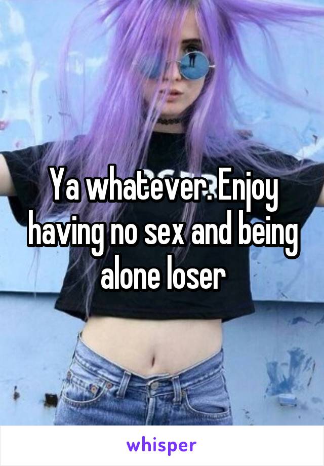 Ya whatever. Enjoy having no sex and being alone loser