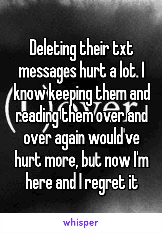 Deleting their txt messages hurt a lot. I know keeping them and reading them over and over again would've hurt more, but now I'm here and I regret it