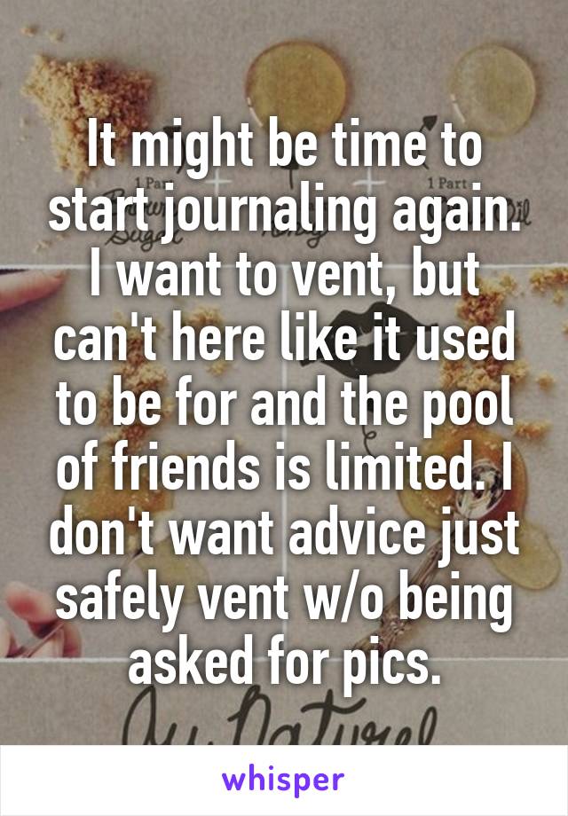 It might be time to start journaling again. I want to vent, but can't here like it used to be for and the pool of friends is limited. I don't want advice just safely vent w/o being asked for pics.