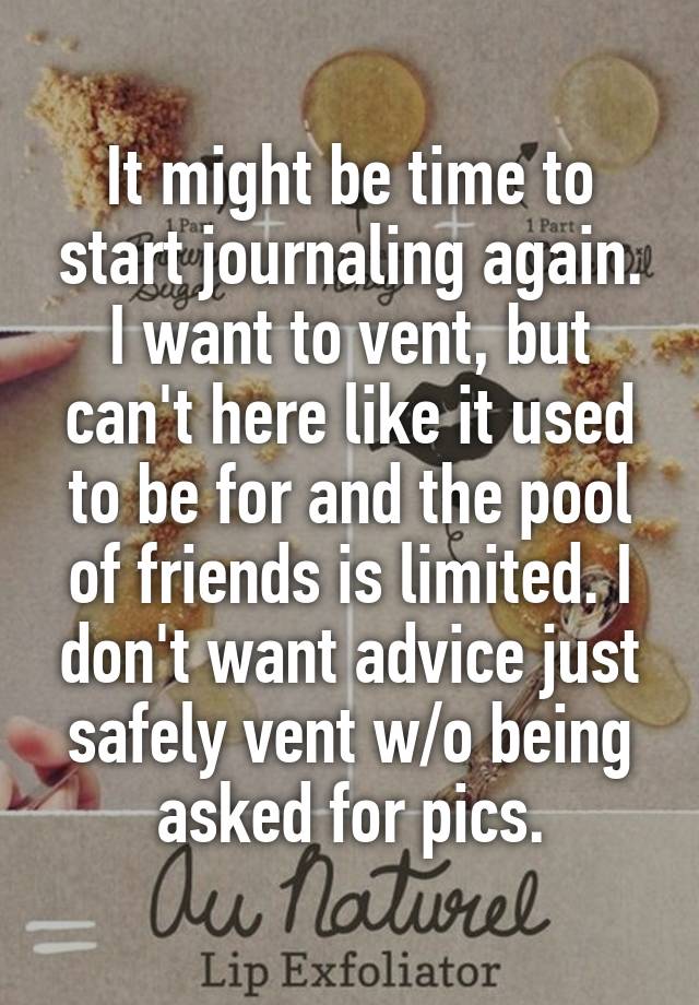 It might be time to start journaling again. I want to vent, but can't here like it used to be for and the pool of friends is limited. I don't want advice just safely vent w/o being asked for pics.