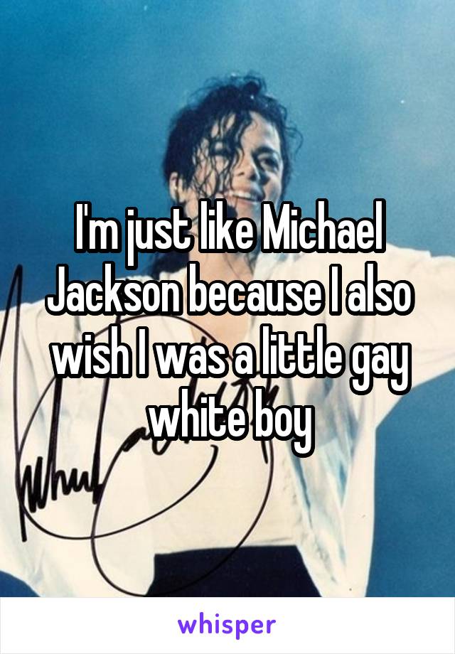 I'm just like Michael Jackson because I also wish I was a little gay white boy