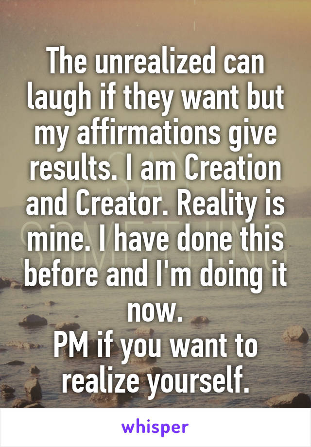 The unrealized can laugh if they want but my affirmations give results. I am Creation and Creator. Reality is mine. I have done this before and I'm doing it now.
PM if you want to realize yourself.