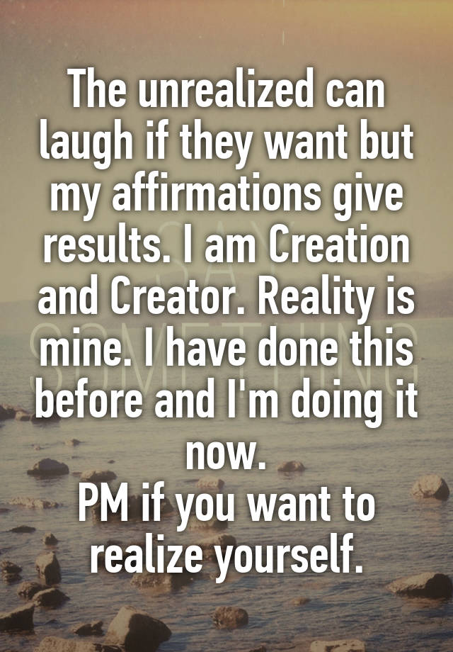 The unrealized can laugh if they want but my affirmations give results. I am Creation and Creator. Reality is mine. I have done this before and I'm doing it now.
PM if you want to realize yourself.