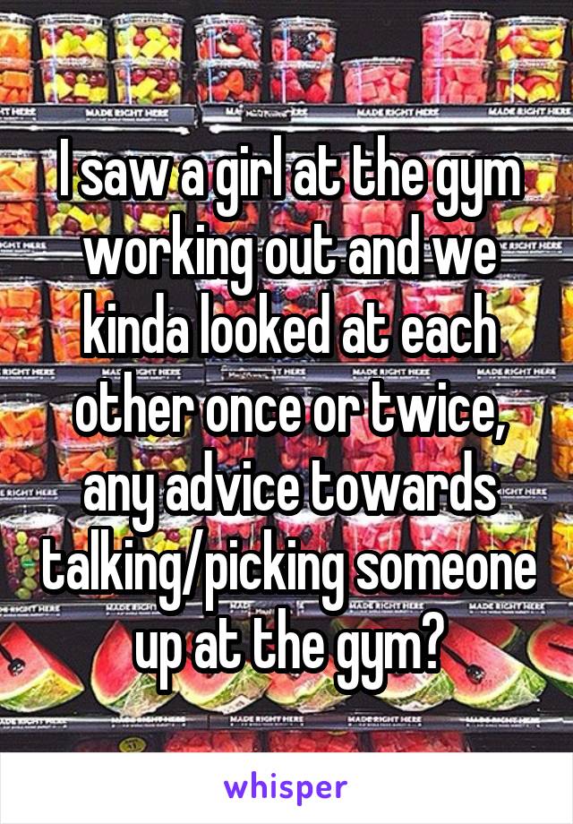 I saw a girl at the gym working out and we kinda looked at each other once or twice, any advice towards talking/picking someone up at the gym?