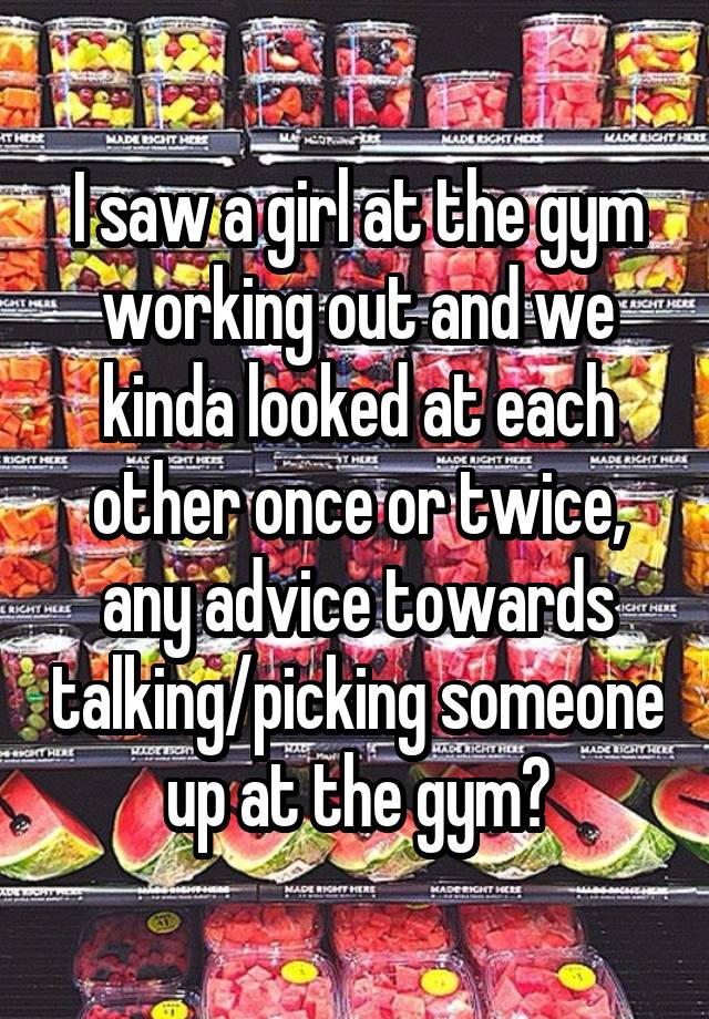 I saw a girl at the gym working out and we kinda looked at each other once or twice, any advice towards talking/picking someone up at the gym?