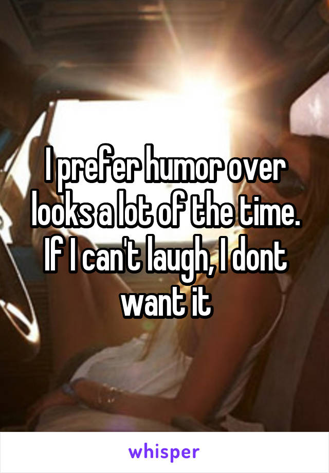 I prefer humor over looks a lot of the time. If I can't laugh, I dont want it