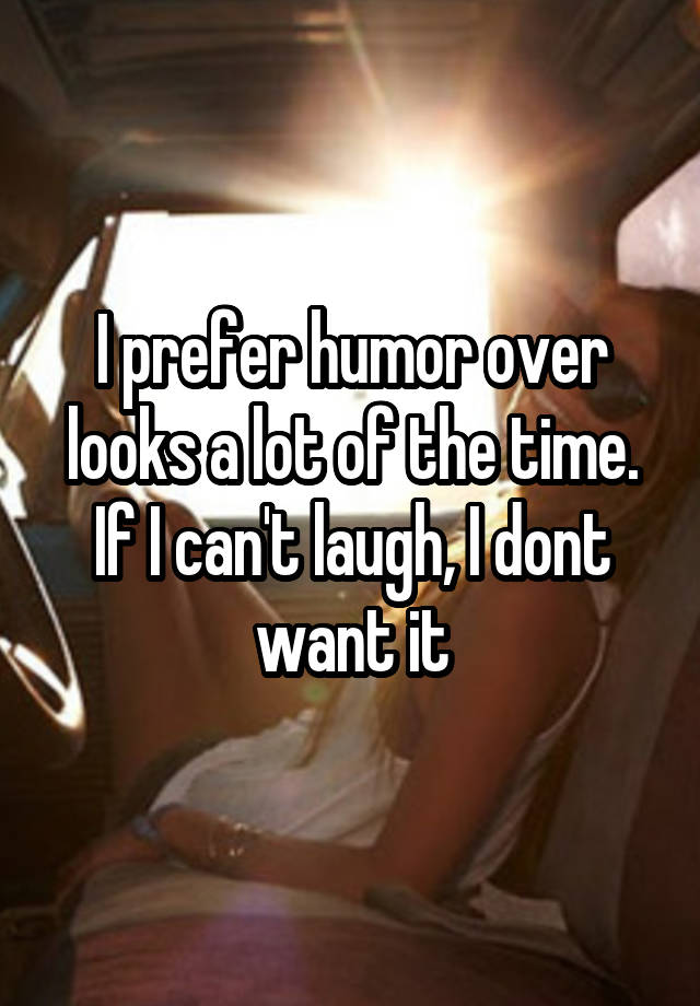 I prefer humor over looks a lot of the time. If I can't laugh, I dont want it