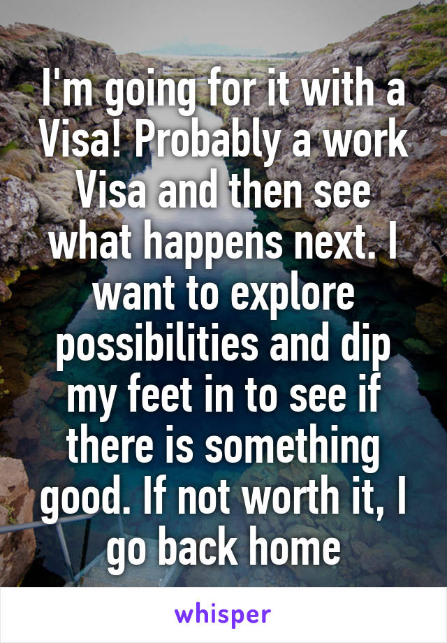 I'm going for it with a Visa! Probably a work Visa and then see what happens next. I want to explore possibilities and dip my feet in to see if there is something good. If not worth it, I go back home