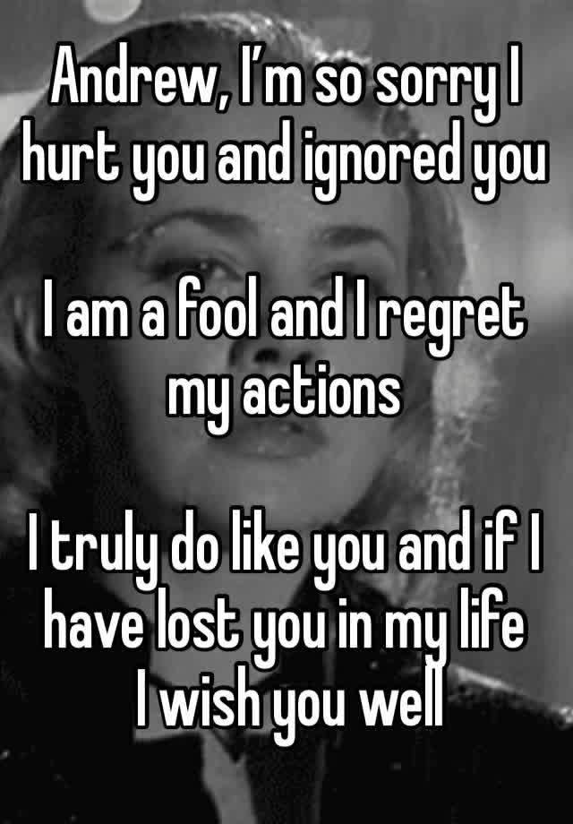 Andrew, I’m so sorry I hurt you and ignored you

I am a fool and I regret my actions

I truly do like you and if I have lost you in my life
 I wish you well