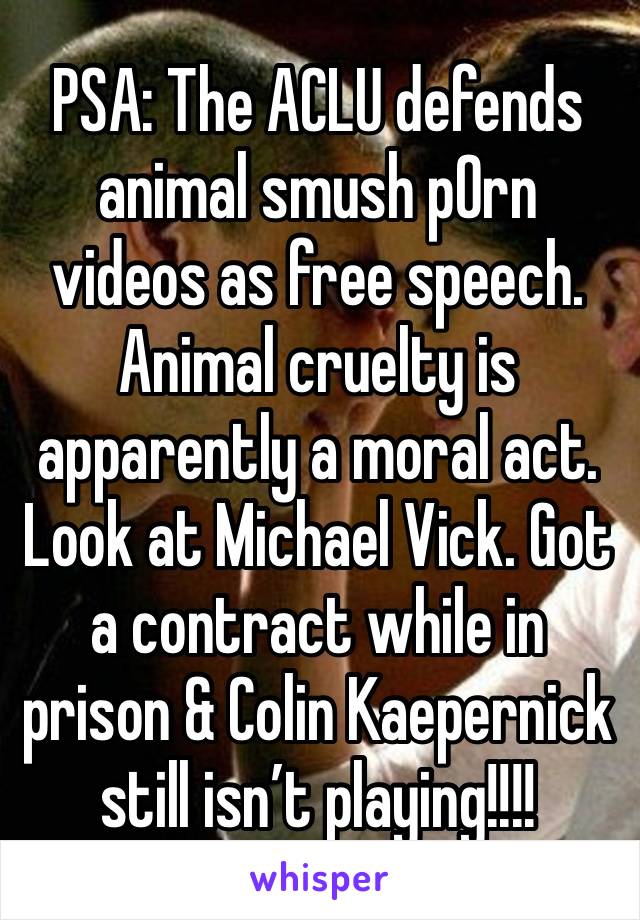 PSA: The ACLU defends animal smush p0rn videos as free speech. Animal cruelty is apparently a moral act. Look at Michael Vick. Got a contract while in prison & Colin Kaepernick still isn’t playing!!!!