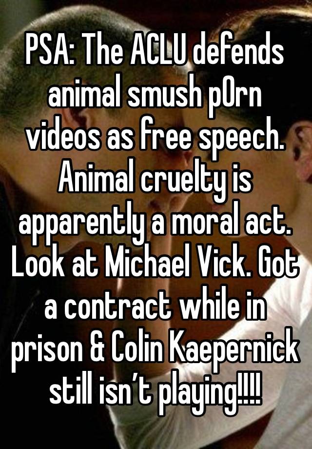 PSA: The ACLU defends animal smush p0rn videos as free speech. Animal cruelty is apparently a moral act. Look at Michael Vick. Got a contract while in prison & Colin Kaepernick still isn’t playing!!!!