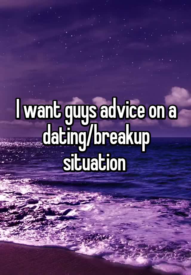 I want guys advice on a dating/breakup situation 