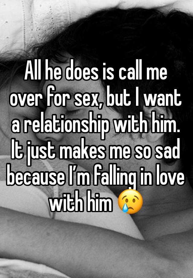 All he does is call me over for sex, but I want a relationship with him. It just makes me so sad because I’m falling in love with him 😢