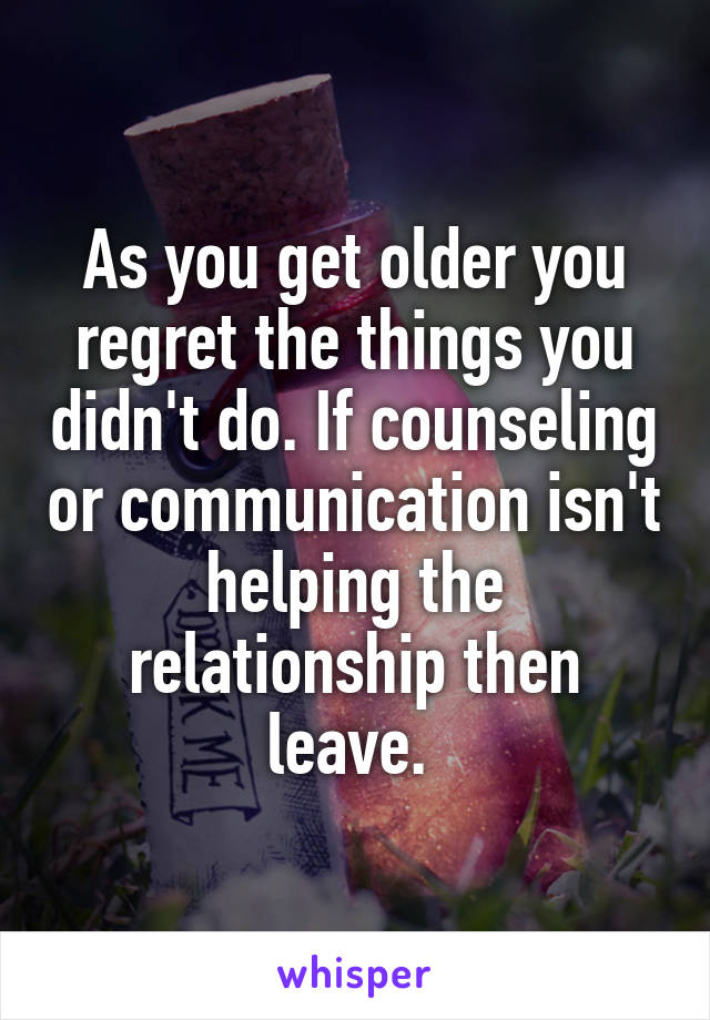 As you get older you regret the things you didn't do. If counseling or communication isn't helping the relationship then leave. 